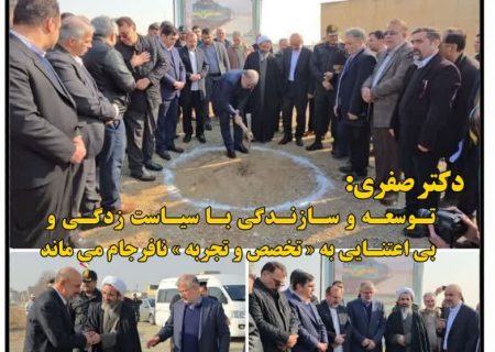 توسعه و سازندگی با سیاست زدگی و بی اعتنایی به تخصص و تجربه نافرجام می ماند